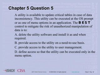 A utility is available to update critical tables in case of data inconsistency. This utility can be executed at the OS prompt or as one of menu options in an application. The  BEST  control to mitigate the risk of unauthorized manipulation of data is to: A. delete the utility software and install it as and when required. B. provide access to the utility on a need-to-use basis. C. provide access to the utility to user management. D. define access so that the utility can be executed only in the menu option. Chapter 5 Question 5 