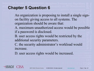 An organization is proposing to install a single sign-on facility giving access to all systems. The organization should be aware that: A. maximum unauthorized access would be possible if a password is disclosed. B. user access rights would be restricted by the additional security parameters. C. the security administrator’s workload would increase. D. user access rights would be increased . Chapter 5 Question 6 