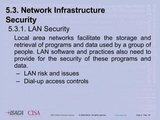 5.3.1. LAN Security Local area networks facilitate the storage and retrieval of programs and data used by a group of people. LAN software and practices also need to provide for the security of these programs and data.  LAN risk and issues  Dial-up access controls 5.3. Network Infrastructure Security 