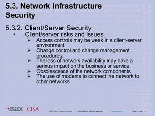 5.3.2. Client/Server  Security Client/server  risks and issues Access controls may be weak in a client-server environment. Change control and change management procedures. The loss of network availability may have a serious impact on the business or service. Obsolescence of the network components The use of modems to connect the network to other networks 5.3. Network Infrastructure  Security 