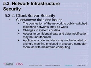 5.3.2. Client/Server  Security Client/server  risks and issues The connection of the network to public switched telephone networks  may be weak Changes to systems or data Access to confidential data and data modification may be unauthorized Application code and data may not be located on a single machine enclosed in a secure computer room, as with mainframe computing 5.3. Network Infrastructure  Security 