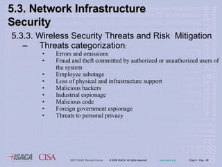 5.3.3. Wireless Security Threats and Risk  Mitigation Threats categorization : Errors and omissions Fraud and theft committed by authorized or unauthorized users of the system Employee sabotage Loss of physical and infrastructure support Malicious hackers Industrial espionage Malicious code Foreign government espionage Threats to personal privacy 5.3. Network Infrastructure  Security 