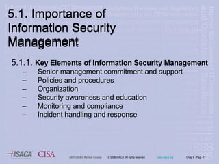 5.1. Importance of Information Security Management 5.1.1.  Key Elements of Information Security Management  Senior management commitment and support  Policies and procedures Organization Security awareness and education Monitoring and compliance Incident handling and response 5.1. Importance of Information Security Management 