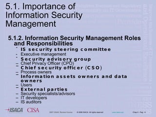 5.1.2. Information Security Management Roles and Responsibilities IS security steering committee Executive management Security advisory group Chief Privacy Officer (CPO) Chief security officer (CSO) Process owners Information assets owners and data owners Users External parties  Security specialists/advisors IT developers IS auditors 5.1. Importance of Information Security Management 