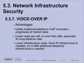 5.3. Network Infrastructure  Security 5.3.7. VOICE-OVER IP -  Advantages Unlike traditional telephony VoIP innovation progresses at market rates  Lower costs per call, or even free calls, especially for long-distance calls Lower infrastructure costs. Once IP infrastructure is installed, no or little additional telephony infrastructure is needed . 