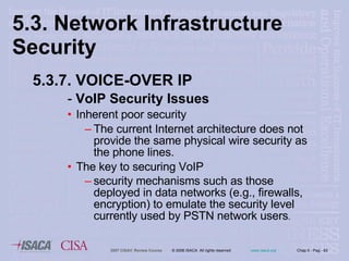 5.3. Network Infrastructure  Security 5.3.7. VOICE-OVER IP -  VoIP Security Issues Inherent poor security  The current Internet architecture does not provide the same physical wire security as the phone lines. The key to securing VoIP  security mechanisms such as those deployed in data networks (e.g., firewalls, encryption) to emulate the security level currently used by PSTN network users . 
