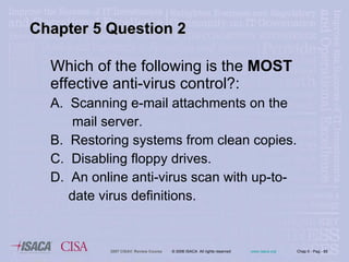 Which of the following is the  MOST  effective anti-virus control?:  A.  Scanning e-mail attachments on the  mail server. B.  Restoring systems from clean copies. C.  Disabling floppy drives. D.  An online anti-virus scan with up-to- date virus definitions. Chapter 5 Question 2 