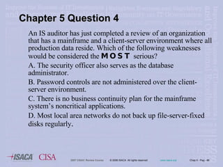 An IS auditor has just completed a review of an organization that has a mainframe and a client-server environment where all production data reside. Which of the following weaknesses would be considered the  MOST  serious? A. The security officer also serves as the database administrator. B. Password controls are not administered over the client-server environment. C. There is no business continuity plan for the mainframe system’s noncritical applications. D. Most local area networks do not back up file-server-fixed disks regularly . Chapter 5 Question 4 