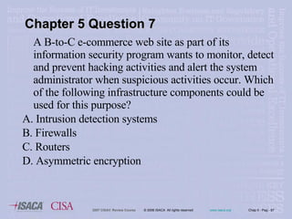 A B-to-C e-commerce web site as part of its information security program wants to monitor, detect and prevent hacking activities and alert the system administrator when suspicious activities occur. Which of the following infrastructure components could be used for this purpose? A. Intrusion detection systems B. Firewalls C. Routers D. Asymmetric encryption Chapter 5 Question 7 