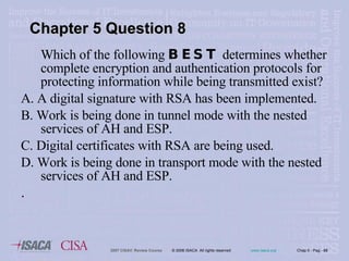 Which of the following  BEST  determines whether complete encryption and authentication protocols for protecting information while being transmitted exist? A. A digital signature with RSA has been implemented. B. Work is being done in tunnel mode with the nested services of AH and ESP. C. Digital certificates with RSA are being used. D. Work is being done in transport mode with the nested services of AH and ESP. . Chapter 5 Question 8 