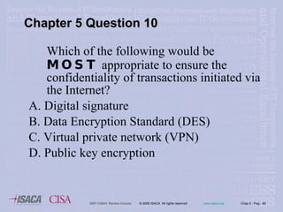 Which of the following would be  MOST  appropriate to ensure the confidentiality of transactions initiated via the Internet? A. Digital signature B. Data Encryption Standard (DES) C. Virtual private network (VPN) D. Public key encryption Chapter 5 Question 10 