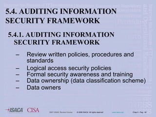5.4.1. AUDITING INFORMATION SECURITY FRAMEWORK Review written policies, procedures and standards Logical access security policies Formal security awareness and training Data ownership (data classification scheme) Data owners 5.4. AUDITING INFORMATION SECURITY FRAMEWORK 