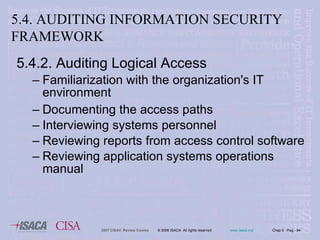 5.4.2. Auditing Logical Access Familiarization with the organization's IT environment Documenting the access paths Interviewing systems personnel Reviewing reports from access control software Reviewing application systems operations manual 5.4. AUDITING INFORMATION SECURITY FRAMEWORK 