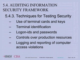 5.4.3. Techniques for Testing Security Use of terminal cards and keys Terminal identification Logon-ids and passwords Controls over production resources Logging and reporting of computer access violations 5.4. AUDITING INFORMATION SECURITY FRAMEWORK 