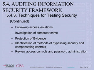 5.4.3. Techniques for Testing Security   (Continued) Follow-up access violations Investigation of computer crime Protection of Evidence Identification of methods of bypassing security and compensating controls Review access controls and password administration 5.4. AUDITING INFORMATION SECURITY FRAMEWORK 
