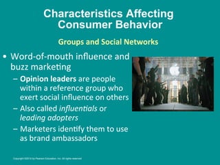 Characteristics Affecting
Consumer Behavior
•  Word-­‐of-­‐mouth	
  inﬂuence	
  and	
  
buzz	
  marke8ng	
  
–  Opinion	
  leaders	
  are	
  people	
  
within	
  a	
  reference	
  group	
  who	
  
exert	
  social	
  inﬂuence	
  on	
  others	
  
–  Also	
  called	
  inﬂuen/als	
  or	
  
leading	
  adopters	
  
–  Marketers	
  iden8fy	
  them	
  to	
  use	
  
as	
  brand	
  ambassadors	
  
Groups	
  and	
  Social	
  Networks
	
  
	
  
	
  
Copyright ©2014 by Pearson Education, Inc. All rights reserved
 