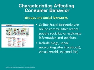 Characteristics Affecting
Consumer Behavior
•  Online	
  Social	
  Networks	
  are	
  
online	
  communi8es	
  where	
  
people	
  socialize	
  or	
  exchange	
  
informa8on	
  and	
  opinions	
  
•  Include	
  blogs,	
  social	
  
networking	
  sites	
  (facebook),	
  
virtual	
  worlds	
  (second	
  life)	
  
	
  
Groups	
  and	
  Social	
  Networks
	
  
	
  
	
  
Copyright ©2014 by Pearson Education, Inc. All rights reserved
 