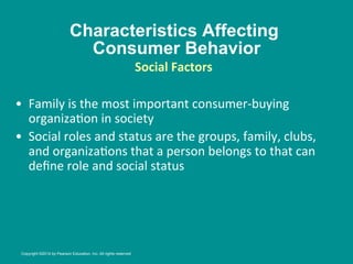 Characteristics Affecting
Consumer Behavior
•  Family	
  is	
  the	
  most	
  important	
  consumer-­‐buying	
  
organiza8on	
  in	
  society	
  
•  Social	
  roles	
  and	
  status	
  are	
  the	
  groups,	
  family,	
  clubs,	
  
and	
  organiza8ons	
  that	
  a	
  person	
  belongs	
  to	
  that	
  can	
  
deﬁne	
  role	
  and	
  social	
  status	
  
Social	
  Factors
	
  
	
  
Copyright ©2014 by Pearson Education, Inc. All rights reserved
 