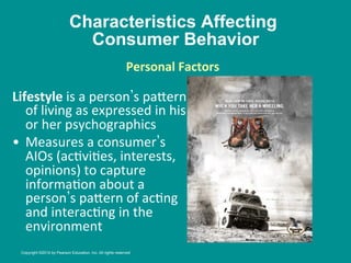 Characteristics Affecting
Consumer Behavior
Lifestyle	
  is	
  a	
  person s	
  pa_ern
	
  
of	
  living	
  as	
  expressed	
  in	
  his	
  
or	
  her	
  psychographics	
  
•  Measures	
  a	
  consumer s	
  
AIOs	
  (ac8vi8es,	
  interests,	
  
opinions)	
  to	
  capture	
  
informa8on	
  about	
  a	
  
person s	
  pa_ern	
  of	
  ac8ng	
  
and	
  interac8ng	
  in	
  the	
  
environment	
  
Personal	
  Factors
	
  
	
  
Copyright ©2014 by Pearson Education, Inc. All rights reserved
 