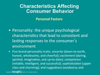 Characteristics Affecting
Consumer Behavior
•  Personality:	
  the	
  unique	
  psychological	
  
characteris8cs	
  that	
  lead	
  to	
  consistent	
  and	
  
las8ng	
  responses	
  to	
  the	
  consumer s	
  
environment	
  
•  Five	
  brand	
  personality	
  traits:	
  sincerity	
  (down-­‐to-­‐earth,	
  
honest,	
  wholesome,	
  and	
  cheerful);	
  excitement	
  (daring,	
  
spirited,	
  imagina8ve,	
  and	
  up-­‐to-­‐date);	
  competence	
  
(reliable,	
  intelligent,	
  and	
  successful);	
  sophis/ca/on	
  (upper	
  
class	
  and	
  charming);	
  and	
  ruggedness	
  (outdoorsy	
  and	
  
tough)	
  
Personal	
  Factors
	
  
	
  
Copyright ©2014 by Pearson Education, Inc. All rights reserved
 