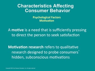 Characteristics Affecting
Consumer Behavior
A	
  moBve	
  is	
  a	
  need	
  that	
  is	
  suﬃciently	
  pressing	
  
to	
  direct	
  the	
  person	
  to	
  seek	
  sa8sfac8on	
  
	
  
MoBvaBon	
  research	
  refers	
  to	
  qualita8ve	
  
research	
  designed	
  to	
  probe	
  consumers 	
  
hidden,	
  subconscious	
  mo8va8ons	
  
Psychological	
  Factors
	
  
MoBvaBon
	
  
	
  
Copyright ©2014 by Pearson Education, Inc. All rights reserved
 
