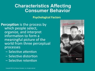 Characteristics Affecting
Consumer Behavior
PercepBon	
  is	
  the	
  process	
  by	
  
which	
  people	
  select,	
  
organize,	
  and	
  interpret	
  
informa8on	
  to	
  form	
  a	
  
meaningful	
  picture	
  of	
  the	
  
world	
  from	
  three	
  perceptual	
  
processes	
  
–  Selec8ve	
  a_en8on	
  
–  Selec8ve	
  distor8on	
  
–  Selec8ve	
  reten8on	
  
Psychological	
  Factors
	
  
	
  
Copyright ©2014 by Pearson Education, Inc. All rights reserved
 