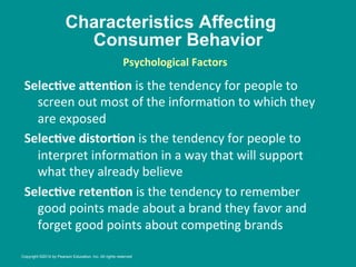 Characteristics Affecting
Consumer Behavior
SelecBve	
  aHenBon	
  is	
  the	
  tendency	
  for	
  people	
  to	
  
screen	
  out	
  most	
  of	
  the	
  informa8on	
  to	
  which	
  they	
  
are	
  exposed	
  
SelecBve	
  distorBon	
  is	
  the	
  tendency	
  for	
  people	
  to	
  
interpret	
  informa8on	
  in	
  a	
  way	
  that	
  will	
  support	
  
what	
  they	
  already	
  believe	
  
SelecBve	
  retenBon	
  is	
  the	
  tendency	
  to	
  remember	
  
good	
  points	
  made	
  about	
  a	
  brand	
  they	
  favor	
  and	
  
forget	
  good	
  points	
  about	
  compe8ng	
  brands	
  
Psychological	
  Factors
	
  
Copyright ©2014 by Pearson Education, Inc. All rights reserved
 