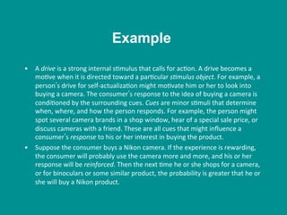 •  A	
  drive	
  is	
  a	
  strong	
  internal	
  s8mulus	
  that	
  calls	
  for	
  ac8on.	
  A	
  drive	
  becomes	
  a	
  
mo8ve	
  when	
  it	
  is	
  directed	
  toward	
  a	
  par8cular	
  s/mulus	
  object.	
  For	
  example,	
  a	
  
person s	
  drive	
  for	
  self-­‐actualiza8on	
  might	
  mo8vate	
  him	
  or	
  her	
  to	
  look	
  into	
  
buying	
  a	
  camera.	
  The	
  consumer s	
  response	
  to	
  the	
  idea	
  of	
  buying	
  a	
  camera	
  is	
  
condi8oned	
  by	
  the	
  surrounding	
  cues.	
  Cues	
  are	
  minor	
  s8muli	
  that	
  determine	
  
when,	
  where,	
  and	
  how	
  the	
  person	
  responds.	
  For	
  example,	
  the	
  person	
  might	
  
spot	
  several	
  camera	
  brands	
  in	
  a	
  shop	
  window,	
  hear	
  of	
  a	
  special	
  sale	
  price,	
  or	
  
discuss	
  cameras	
  with	
  a	
  friend.	
  These	
  are	
  all	
  cues	
  that	
  might	
  inﬂuence	
  a	
  
consumer s	
  response	
  to	
  his	
  or	
  her	
  interest	
  in	
  buying	
  the	
  product.	
  
•  Suppose	
  the	
  consumer	
  buys	
  a	
  Nikon	
  camera.	
  If	
  the	
  experience	
  is	
  rewarding,	
  
the	
  consumer	
  will	
  probably	
  use	
  the	
  camera	
  more	
  and	
  more,	
  and	
  his	
  or	
  her	
  
response	
  will	
  be	
  reinforced.	
  Then	
  the	
  next	
  8me	
  he	
  or	
  she	
  shops	
  for	
  a	
  camera,	
  
or	
  for	
  binoculars	
  or	
  some	
  similar	
  product,	
  the	
  probability	
  is	
  greater	
  that	
  he	
  or	
  
she	
  will	
  buy	
  a	
  Nikon	
  product.	
  	
  
Example
 