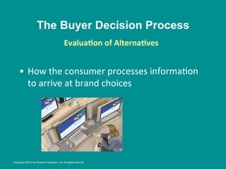 The Buyer Decision Process
•  How	
  the	
  consumer	
  processes	
  informa8on	
  
to	
  arrive	
  at	
  brand	
  choices	
  
EvaluaBon	
  of	
  AlternaBves
	
  
	
  
Copyright ©2014 by Pearson Education, Inc. All rights reserved
 