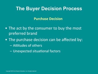The Buyer Decision Process
•  The	
  act	
  by	
  the	
  consumer	
  to	
  buy	
  the	
  most	
  
preferred	
  brand	
  
•  The	
  purchase	
  decision	
  can	
  be	
  aﬀected	
  by:	
  	
  
–  AZtudes	
  of	
  others	
  
–  Unexpected	
  situa8onal	
  factors	
  
Purchase	
  Decision
	
  
	
  
Copyright ©2014 by Pearson Education, Inc. All rights reserved
 