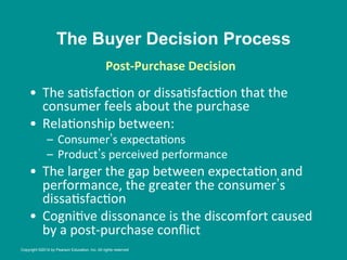 The Buyer Decision Process
•  The	
  sa8sfac8on	
  or	
  dissa8sfac8on	
  that	
  the	
  
consumer	
  feels	
  about	
  the	
  purchase	
  
•  Rela8onship	
  between:	
  
–  Consumer s	
  expecta8ons	
  
–  Product s	
  perceived	
  performance	
  
•  The	
  larger	
  the	
  gap	
  between	
  expecta8on	
  and	
  
performance,	
  the	
  greater	
  the	
  consumer s	
  
dissa8sfac8on	
  
•  Cogni8ve	
  dissonance	
  is	
  the	
  discomfort	
  caused	
  
by	
  a	
  post-­‐purchase	
  conﬂict	
  
Post-­‐Purchase	
  Decision
	
  
	
  
Copyright ©2014 by Pearson Education, Inc. All rights reserved
 