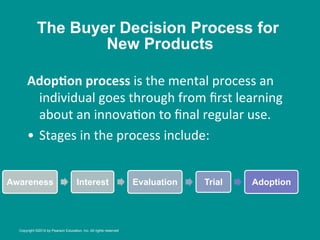 The Buyer Decision Process for
New Products
AdopBon	
  process	
  is	
  the	
  mental	
  process	
  an	
  
individual	
  goes	
  through	
  from	
  ﬁrst	
  learning	
  
about	
  an	
  innova8on	
  to	
  ﬁnal	
  regular	
  use.	
  
•  Stages	
  in	
  the	
  process	
  include:	
  
Awareness Interest Evaluation Trial Adoption
Copyright ©2014 by Pearson Education, Inc. All rights reserved
 
