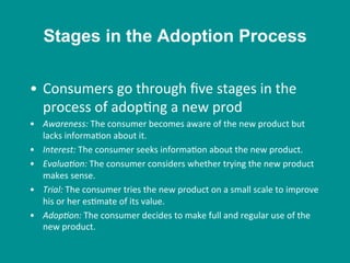 •  Consumers	
  go	
  through	
  ﬁve	
  stages	
  in	
  the	
  
process	
  of	
  adop8ng	
  a	
  new	
  prod	
  
•  Awareness:	
  The	
  consumer	
  becomes	
  aware	
  of	
  the	
  new	
  product	
  but	
  
lacks	
  informa8on	
  about	
  it.	
  
•  Interest:	
  The	
  consumer	
  seeks	
  informa8on	
  about	
  the	
  new	
  product.	
  
•  Evalua/on:	
  The	
  consumer	
  considers	
  whether	
  trying	
  the	
  new	
  product	
  
makes	
  sense.	
  
•  Trial:	
  The	
  consumer	
  tries	
  the	
  new	
  product	
  on	
  a	
  small	
  scale	
  to	
  improve	
  
his	
  or	
  her	
  es8mate	
  of	
  its	
  value.	
  
•  Adop/on:	
  The	
  consumer	
  decides	
  to	
  make	
  full	
  and	
  regular	
  use	
  of	
  the	
  
new	
  product.	
  
Stages in the Adoption Process
 