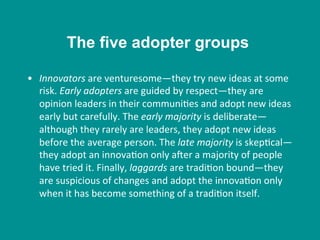 •  Innovators	
  are	
  venturesome—they	
  try	
  new	
  ideas	
  at	
  some	
  
risk.	
  Early	
  adopters	
  are	
  guided	
  by	
  respect—they	
  are	
  
opinion	
  leaders	
  in	
  their	
  communi8es	
  and	
  adopt	
  new	
  ideas	
  
early	
  but	
  carefully.	
  The	
  early	
  majority	
  is	
  deliberate—
although	
  they	
  rarely	
  are	
  leaders,	
  they	
  adopt	
  new	
  ideas	
  
before	
  the	
  average	
  person.	
  The	
  late	
  majority	
  is	
  skep8cal—
they	
  adopt	
  an	
  innova8on	
  only	
  aher	
  a	
  majority	
  of	
  people	
  
have	
  tried	
  it.	
  Finally,	
  laggards	
  are	
  tradi8on	
  bound—they	
  
are	
  suspicious	
  of	
  changes	
  and	
  adopt	
  the	
  innova8on	
  only	
  
when	
  it	
  has	
  become	
  something	
  of	
  a	
  tradi8on	
  itself.	
  
The five adopter groups
 