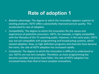 •  Rela/ve	
  advantage:	
  The	
  degree	
  to	
  which	
  the	
  innova8on	
  appears	
  superior	
  to	
  
exis8ng	
  products.	
  HDTV	
  oﬀers	
  substan8ally	
  improved	
  picture	
  quality.	
  This	
  
accelerated	
  its	
  rate	
  of	
  adop8on.	
  
•  Compa/bility:	
  The	
  degree	
  to	
  which	
  the	
  innova8on	
  ﬁts	
  the	
  values	
  and	
  
experiences	
  of	
  poten8al	
  consumers.	
  HDTV,	
  for	
  example,	
  is	
  highly	
  compa8ble	
  
with	
  the	
  lifestyles	
  of	
  the	
  TV-­‐watching	
  public.	
  However,	
  in	
  the	
  early	
  years,	
  HDTV	
  
was	
  not	
  yet	
  compa8ble	
  with	
  programming	
  and	
  broadcas8ng	
  systems,	
  which	
  
slowed	
  adop8on.	
  Now,	
  as	
  high	
  deﬁni8on	
  programs	
  and	
  channels	
  have	
  become	
  
the	
  norm,	
  the	
  rate	
  of	
  HDTV	
  adop8on	
  has	
  increased	
  rapidly.	
  
•  Complexity:	
  The	
  degree	
  to	
  which	
  the	
  innova8on	
  is	
  diﬃcult	
  to	
  understand	
  or	
  
use.	
  HDTVs	
  are	
  not	
  very	
  complex.	
  Therefore,	
  as	
  more	
  programming	
  has	
  
become	
  available	
  and	
  prices	
  have	
  fallen,	
  the	
  rate	
  of	
  HDTV	
  adop8on	
  has	
  
increased	
  faster	
  than	
  that	
  of	
  more	
  complex	
  innova8ons.	
  
Rate of adoption 1
 