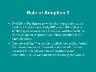•  Divisibility:	
  The	
  degree	
  to	
  which	
  the	
  innova8on	
  may	
  be	
  
tried	
  on	
  a	
  limited	
  basis.	
  Early	
  HDTVs	
  and	
  HD	
  cable	
  and	
  
satellite	
  systems	
  were	
  very	
  expensive,	
  which	
  slowed	
  the	
  
rate	
  of	
  adop8on.	
  As	
  prices	
  have	
  fallen,	
  adop8on	
  rates	
  
have	
  increased.	
  
•  Communicability:	
  The	
  degree	
  to	
  which	
  the	
  results	
  of	
  using	
  
the	
  innova8on	
  can	
  be	
  observed	
  or	
  described	
  to	
  others.	
  
Because	
  HDTV	
  lends	
  itself	
  to	
  demonstra8on	
  and	
  
descrip8on,	
  its	
  use	
  will	
  spread	
  faster	
  among	
  consumers.	
  
Rate of Adoption 2
 