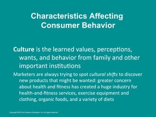 Culture	
  is	
  the	
  learned	
  values,	
  percep8ons,	
  
wants,	
  and	
  behavior	
  from	
  family	
  and	
  other	
  
important	
  ins8tu8ons	
  
Marketers	
  are	
  always	
  trying	
  to	
  spot	
  cultural	
  shi+s	
  to	
  discover	
  
new	
  products	
  that	
  might	
  be	
  wanted:	
  greater	
  concern	
  
about	
  health	
  and	
  ﬁtness	
  has	
  created	
  a	
  huge	
  industry	
  for	
  
health-­‐and-­‐ﬁtness	
  services,	
  exercise	
  equipment	
  and	
  
clothing,	
  organic	
  foods,	
  and	
  a	
  variety	
  of	
  diets	
  
Characteristics Affecting
Consumer Behavior
Copyright ©2014 by Pearson Education, Inc. All rights reserved
 