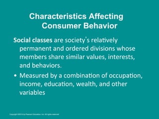 Social	
  classes	
  are	
  society s	
  rela8vely	
  
permanent	
  and	
  ordered	
  divisions	
  whose	
  
members	
  share	
  similar	
  values,	
  interests,	
  
and	
  behaviors.	
  	
  
•  Measured	
  by	
  a	
  combina8on	
  of	
  occupa8on,	
  
income,	
  educa8on,	
  wealth,	
  and	
  other	
  
variables	
  
Characteristics Affecting
Consumer Behavior
Copyright ©2014 by Pearson Education, Inc. All rights reserved
 