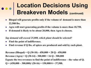 Location Decisions Using
Breakeven Models (continued)
 Bhopal will generate profits only if the volume of demand is more than
22,500 lbs.
 Agra will start generating profits if the volume is more than 18,750.
 If demand is likely to be about 20,000, then Agra is chosen.
Say demand will exceed 25,000, which plant should be selected?
 Find the point of indifference.
 Find revenue if Q lbs. of spices are produced and sold by each plant.
Revenue (Bhopal) = Q (30-10) - 450,000 = 20 Q - 450,000
Revenue (Agra) = Q (30-14) - 300,000 = 16 Q - 300,000
Equate the two revenues to find the point of indifference – the value of Q.
Q = (450,000 – 300,000)/ (20-16) = 150,000/4 = 37,500.
 