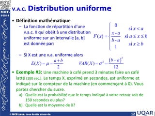 12
V.A.C. Distribution uniforme
• Définition mathématique
– La fonction de répartition d’une
v.a.c. X qui obéit à une distribution
uniforme sur un intervalle [a, b]
est donnée par:
– Si X est une v.a. uniforme alors
• Exemple #3: Une machine à café prend 3 minutes faire un café
latté (180 sec.). Le temps X, exprimé en secondes, est uniforme et
indiqué sur le compteur de la machine (en commençant à 0). Vous
partez chercher du sucre.
a) Quelle est la probabilité que le temps indiqué à votre retour soit de
150 secondes ou plus?
b) Quelle est la moyenne de X?
0
si
-
( ) si
-
si
1
x a
x a
F x a x b
b a
x b

<


= ≤ ≤

 ≥


( )
2
2
( ) ( )
2 12
b a
a b
E X VAR X
µ σ
−
+
= = = =
 