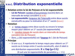 13
V.A.C. Distribution exponentielle
• Relation entre la loi de Poisson et la loi exponentielle
– Loi de Poisson: nombre d’occurrences (succès) dans un
intervalle de temps considéré (v.a.d.)
– Loi exponentielle: longueur de l’intervalle entre deux succès
consécutifs ou pour la réalisation d’un 1er succès (v.a.c.)
• Notation
– µ : temps moyen entre deux succès ou encore le temps
moyen pour obtenir un 1er succès (loi exponentielle)
– λ : nombre moyen de succès dans un intervalle de temps
considéré (loi de Poisson)
– Donc, µ (loi exponentielle) est l’inverse de λ (loi de Poisson)
• Principe
– Si une v.a.c. X représente le temps requis pour obtenir un 1re
succès ou le temps entre 2 succès consécutifs, alors X obéit à
une distribution exponentielle: X ∈ Exp (µ=1/λ)
(X suit une loi exponentielle de paramètre µ = 1/λ)
 