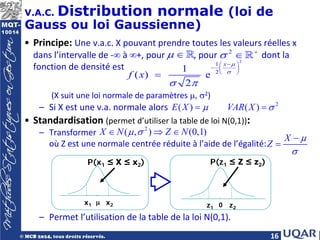 16
V.A.C. Distribution normale (loi de
Gauss ou loi Gaussienne)
• Principe: Une v.a.c. X pouvant prendre toutes les valeurs réelles x
dans l’intervalle de -∞ à ∞+, pour , pour dont la
fonction de densité est
(X suit une loi normale de paramètres µ, σ2)
– Si X est une v.a. normale alors
• Standardisation (permet d’utiliser la table de loi N(0,1)):
– Transformer
où Z est une normale centrée réduite à l’aide de l’égalité:
– Permet l’utilisation de la table de la loi N(0,1).
2
1
2
1
( ) e
2
x
f x
µ
σ
σ π
−
 
−  
 
=
2
( ) ( )
E X VAR X
µ σ
= =
µ ∈  2
σ +
∈ 
2
( , ) (0,1)
X N Z N
µ σ
∈ ⇒ ∈
X
Z
µ
σ
−
=
x1 x2
µ
P(x1 ≤ X ≤ x2)
z1 z2
0
P(z1 ≤ Z ≤ z2)
 