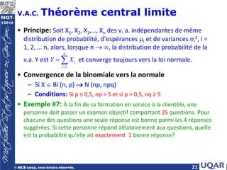21
V.A.C. Théorème central limite
• Principe: Soit X1, X2, X3,…, Xn des v. a. indépendantes de même
distribution de probabilité, d’espérances µi et de variances σi
2, i =
1, 2, … n, alors, lorsque n → ∞, la distribution de probabilité de la
v.a. Y est et converge toujours vers la loi normale.
• Convergence de la binomiale vers la normale
– Si X ∈ Bi (n, p) → N (np, npq)
– Conditions: Si p ≤ 0,5, np > 5 et si p > 0,5, nq ≥ 5
• Exemple #7: À la fin de sa formation en service à la clientèle, une
personne doit passer un examen objectif comportant 25 questions. Pour
chacune des questions une seule réponse est bonne parmi les 4 réponses
suggérées. Si cette personne répond aléatoirement aux questions, quelle
est la probabilité qu’elle ait exactement 1 bonne réponse?
1
n
i
i
Y X
=
= ∑
 
