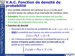 3
V.A.C. Fonction de densité de
probabilité
• Une variable aléatoire est continue (v.a.c.) si elle peut
prendre toutes les valeurs d’un intervalle de nombres réels.
• Exemples: Niveau de service atteint pendant une journée,
nombre moyen de clients en attente au dépanneur, rendement
d’une ligne de production d’une usine, etc.
• Fonction de densité
– Équivalent de la fonction de probabilité du v.a.d.:
– MAIS la probabilité que X prenne une valeur en particulier est nulle.
– On s’intéresse plutôt à déterminer la probabilité que la v.a. X
prenne n’importe quelle valeur dans un intervalle [a, b]
plutôt qu’une valeur particulière x.
( ) ( )
f x P X x
= =
( ) ( ) 0
f x P X x
= = =
( ) ( )
b
a
f x dx P a X b
= ≤ ≤
∫
 