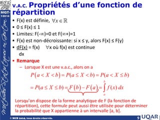 9
V.A.C. Propriétés d’une fonction de
répartition
• F(x) est définie,
• 0 ≤ F(x) ≤ 1
• Limites: F(-∞)=0 et F(∞+)=1
• F(x) est non-décroissante: si x ≤ y, alors F(x) ≤ F(y)
• dF(x) = f(x) ∀x où f(x) est continue
dx
• Remarque
– Lorsque X est une v.a.c., alors on a
Lorsqu’on dispose de la forme analytique de F (la fonction de
répartition), cette formule peut aussi être utilisée pour déterminer
la probabilité que X appartienne à un intervalle [a, b].
( )
( ) ( )
( ) ( )
( ) – ( )
b
a
P a X b P a X b P a X b
P a X b F b F a f x dx
< < = ≤ < = < ≤
= ≤ ≤ = = ∫
x
∀ ∈
 