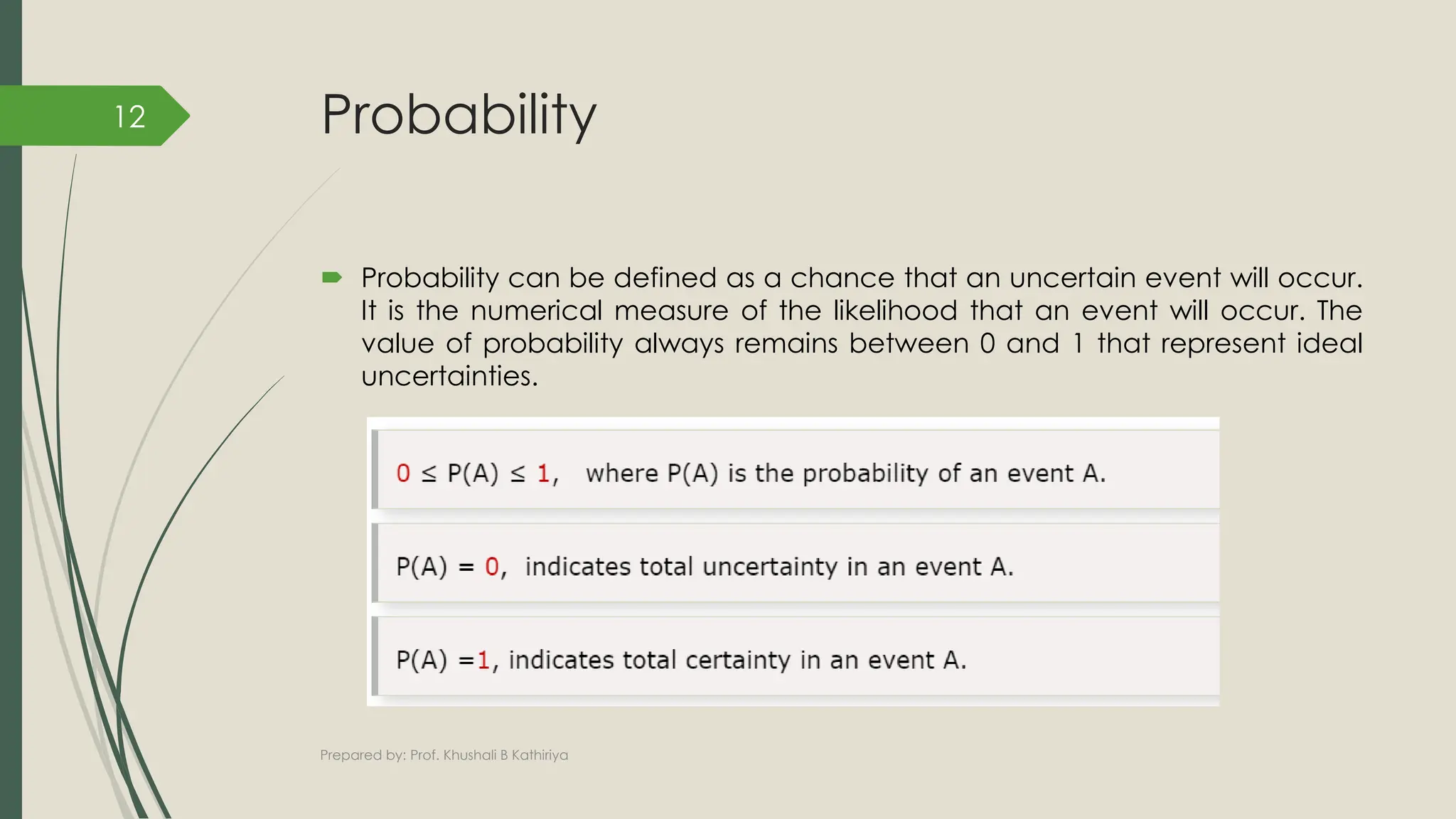 Probability
 Probability can be defined as a chance that an uncertain event will occur.
It is the numerical measure of the likelihood that an event will occur. The
value of probability always remains between 0 and 1 that represent ideal
uncertainties.
Prepared by: Prof. Khushali B Kathiriya
12
 