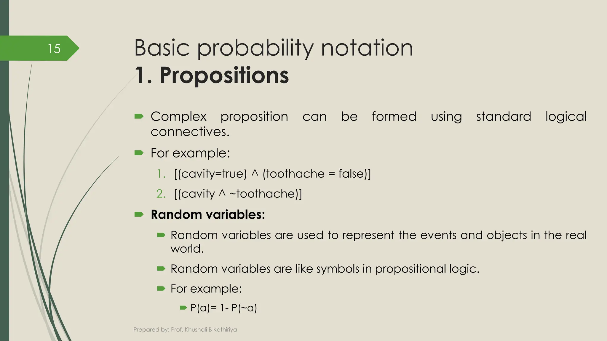 Basic probability notation
1. Propositions
 Complex proposition can be formed using standard logical
connectives.
 For example:
1. [(cavity=true) ^ (toothache = false)]
2. [(cavity ^ ~toothache)]
 Random variables:
 Random variables are used to represent the events and objects in the real
world.
 Random variables are like symbols in propositional logic.
 For example:
 P(a)= 1- P(~a)
Prepared by: Prof. Khushali B Kathiriya
15
 