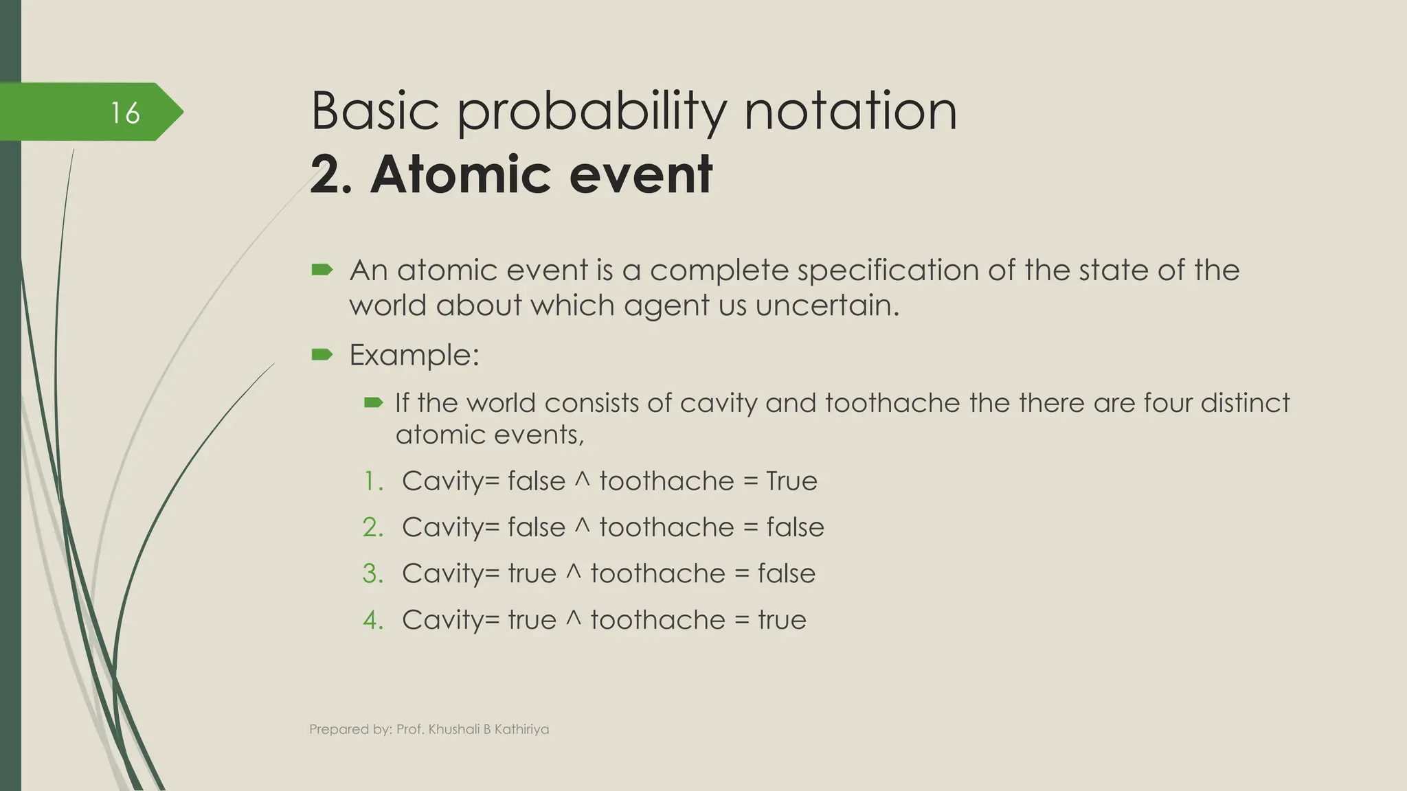 Basic probability notation
2. Atomic event
 An atomic event is a complete specification of the state of the
world about which agent us uncertain.
 Example:
 If the world consists of cavity and toothache the there are four distinct
atomic events,
1. Cavity= false ^ toothache = True
2. Cavity= false ^ toothache = false
3. Cavity= true ^ toothache = false
4. Cavity= true ^ toothache = true
Prepared by: Prof. Khushali B Kathiriya
16
 