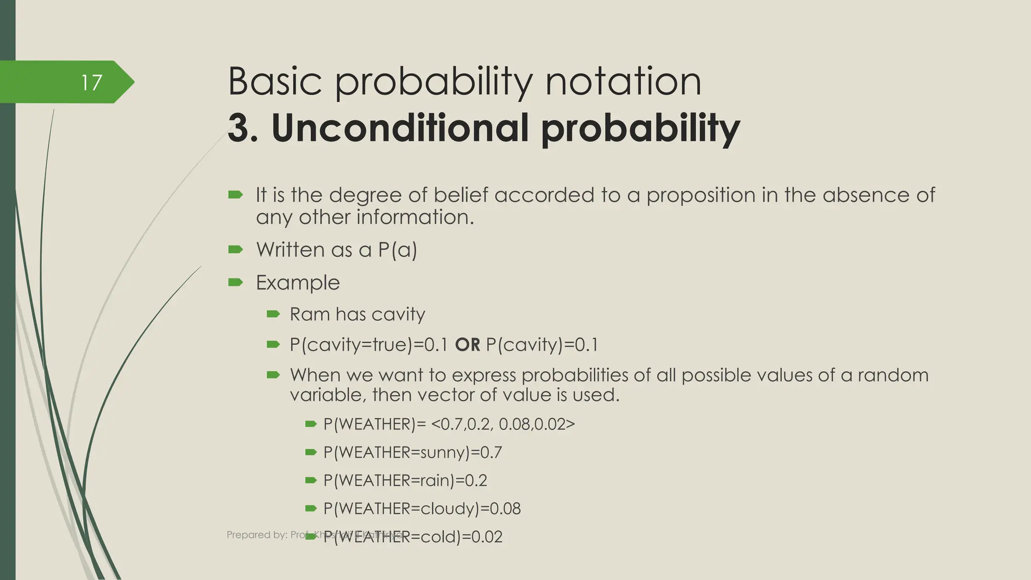 Basic probability notation
3. Unconditional probability
 It is the degree of belief accorded to a proposition in the absence of
any other information.
 Written as a P(a)
 Example
 Ram has cavity
 P(cavity=true)=0.1 OR P(cavity)=0.1
 When we want to express probabilities of all possible values of a random
variable, then vector of value is used.
 P(WEATHER)= <0.7,0.2, 0.08,0.02>
 P(WEATHER=sunny)=0.7
 P(WEATHER=rain)=0.2
 P(WEATHER=cloudy)=0.08
 P(WEATHER=cold)=0.02
Prepared by: Prof. Khushali B Kathiriya
17
 