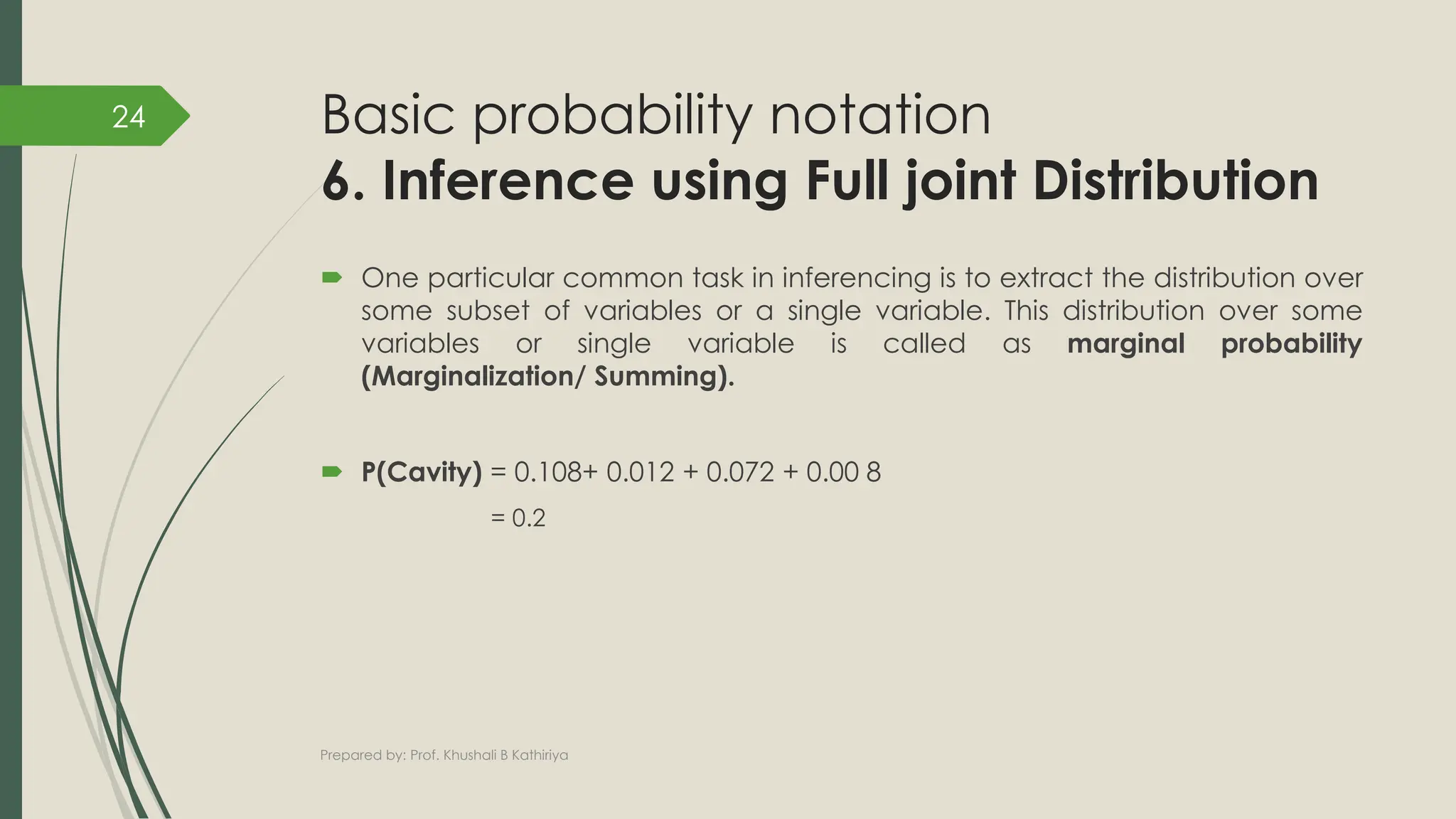 Basic probability notation
6. Inference using Full joint Distribution
 One particular common task in inferencing is to extract the distribution over
some subset of variables or a single variable. This distribution over some
variables or single variable is called as marginal probability
(Marginalization/ Summing).
 P(Cavity) = 0.108+ 0.012 + 0.072 + 0.00 8
= 0.2
Prepared by: Prof. Khushali B Kathiriya
24
 
